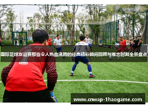 国际足球友谊赛那些令人热血沸腾的经典精彩瞬间回顾与难忘时刻全景盘点