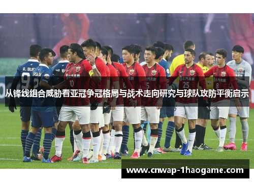 从锋线组合威胁看亚冠争冠格局与战术走向研究与球队攻防平衡启示