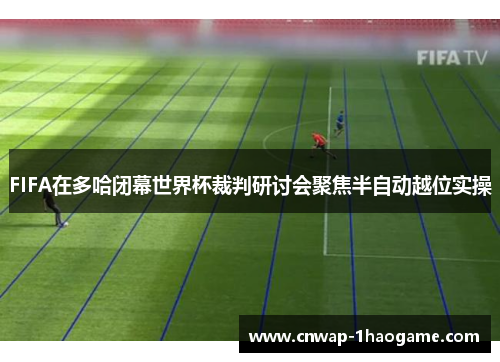 FIFA在多哈闭幕世界杯裁判研讨会聚焦半自动越位实操