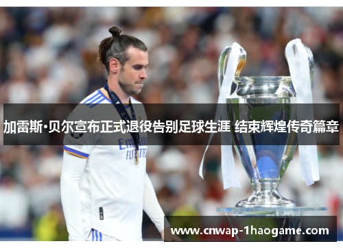 加雷斯·贝尔宣布正式退役告别足球生涯 结束辉煌传奇篇章