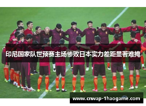 印尼国家队世预赛主场惨败日本实力差距显著难掩